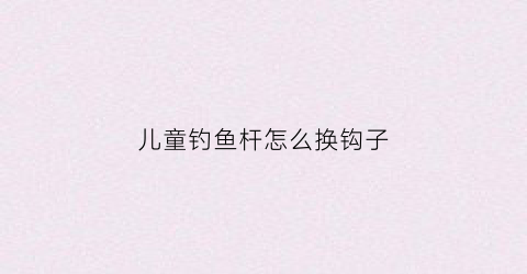 儿童钓鱼杆怎么换钩子(儿童玩具钓鱼竿线怎么安装)