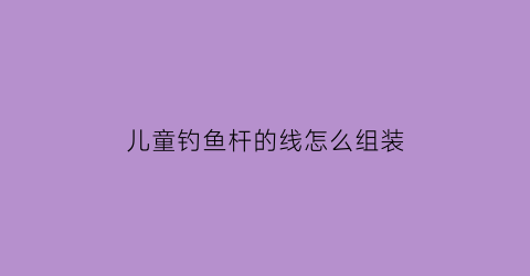 儿童钓鱼杆的线怎么组装(钓鱼竿的做法儿童钓鱼竿的做法)