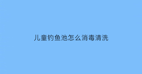 儿童钓鱼池怎么消毒清洗(儿童钓鱼池多少钱玩一次)