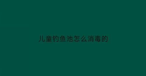 儿童钓鱼池怎么消毒的(儿童钓鱼池水怎么搞)