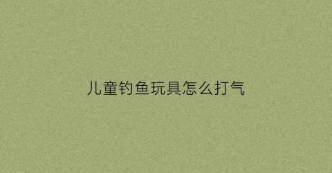 儿童钓鱼玩具怎么打气