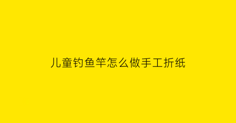 儿童钓鱼竿怎么做手工折纸(儿童玩具钓鱼竿怎么做)