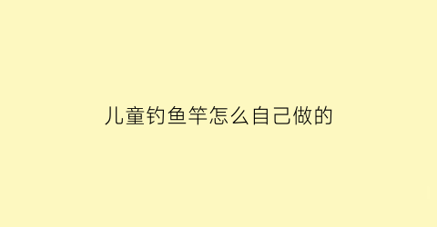 儿童钓鱼竿怎么自己做的(儿童钓鱼竿怎么组装)