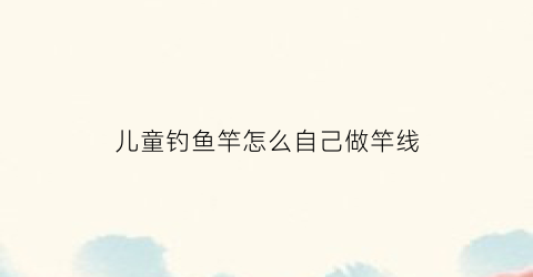 儿童钓鱼竿怎么自己做竿线(儿童钓鱼杆怎么装)
