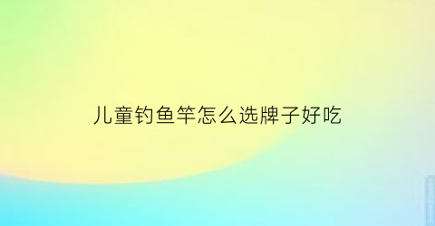 儿童钓鱼竿怎么选牌子好吃(钓鱼竿的做法儿童钓鱼竿的做法)