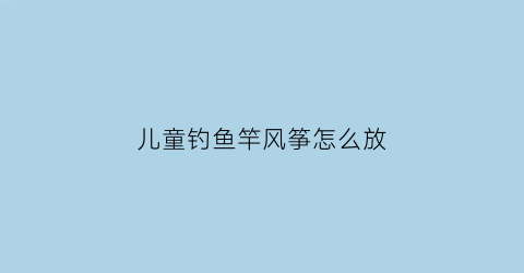 “儿童钓鱼竿风筝怎么放(儿童钓鱼竿风筝怎么放图片)