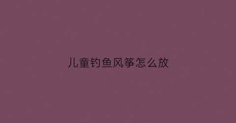 儿童钓鱼风筝怎么放(儿童钓鱼竿风筝怎么安装)