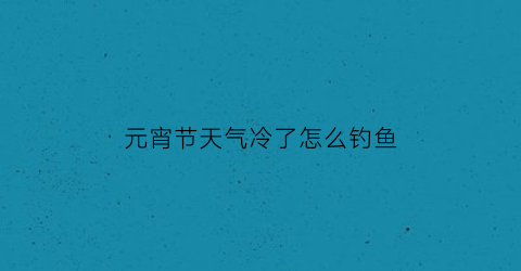 “元宵节天气冷了怎么钓鱼(元宵节天气还冷吗)