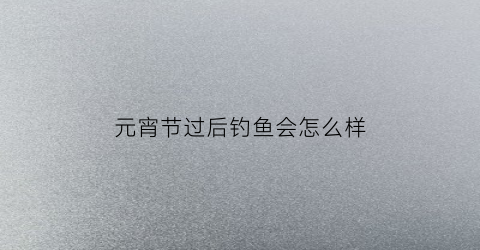元宵节过后钓鱼会怎么样