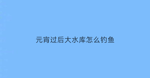 “元宵过后大水库怎么钓鱼(元宵水库能钓鱼吗)