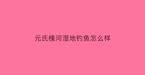元氏槐河湿地钓鱼怎么样(元氏槐河湿地管理处水坑钓鱼)