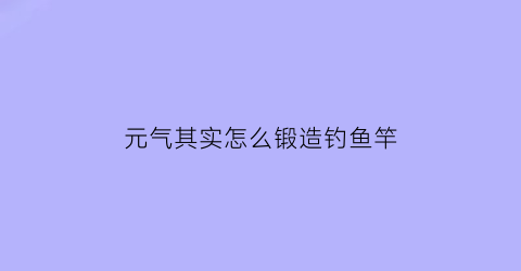 “元气其实怎么锻造钓鱼竿(元气钓鱼点)