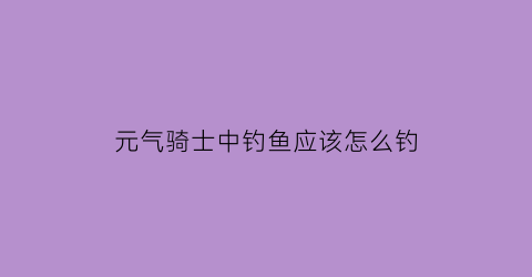 “元气骑士中钓鱼应该怎么钓(元气骑士里怎么钓鱼视频)