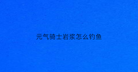 元气骑士岩浆怎么钓鱼(元气骑士溶洞钓鱼)