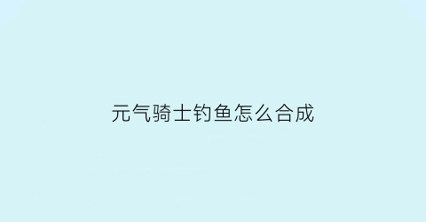 “元气骑士钓鱼怎么合成(元气骑士钓鱼攻略)