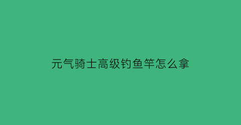 元气骑士高级钓鱼竿怎么拿(元气骑士怎么获得更高级的鱼竿)