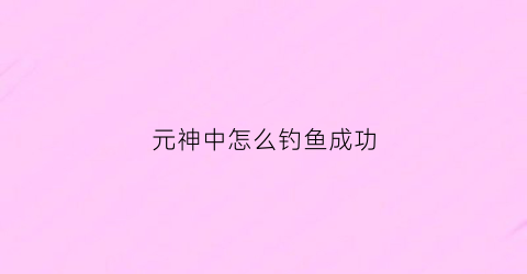 元神中怎么钓鱼成功(元神钓鱼怎么钓)