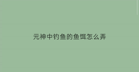 元神中钓鱼的鱼饵怎么弄(原神中钓鱼的鱼饵怎么做)