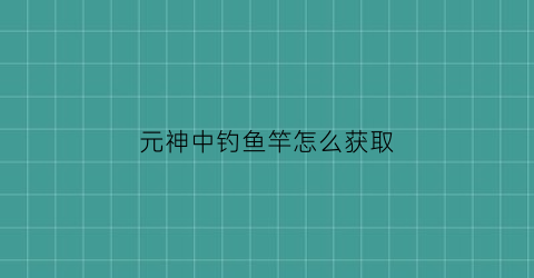 “元神中钓鱼竿怎么获取(原神钓鱼鱼竿有什么用)