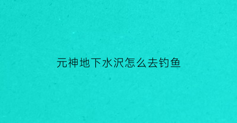 “元神地下水沢怎么去钓鱼(原神下水底)