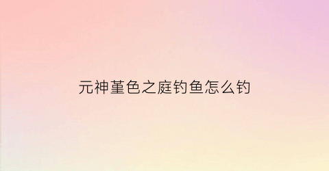 元神堇色之庭钓鱼怎么钓(堇色之庭没有宝箱)