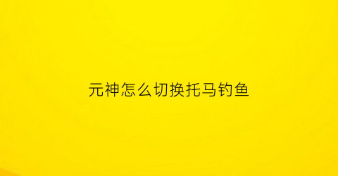 “元神怎么切换托马钓鱼(原神托马技能演示)