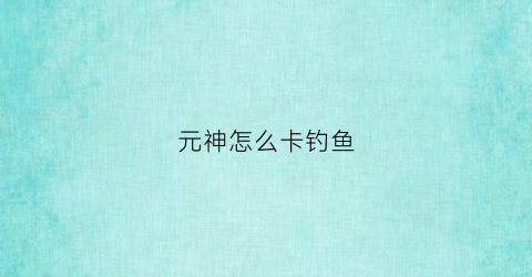元神怎么卡钓鱼(原神钓鱼卡bug)