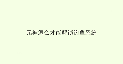 元神怎么才能解锁钓鱼系统(原神怎么解锁钓鱼玩法)