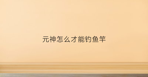 元神怎么才能钓鱼竿(原神怎样使用钓鱼竿)