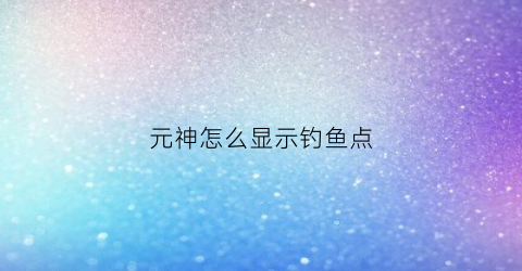元神怎么显示钓鱼点(原神钓鱼怎么看鱼饵)