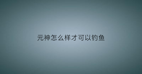 “元神怎么样才可以钓鱼(原神怎么样钓鱼)