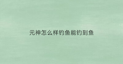 元神怎么样钓鱼能钓到鱼(原神怎么样可以钓鱼)