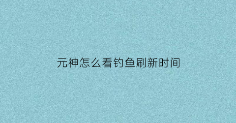 元神怎么看钓鱼刷新时间(原神钓鱼刷新时间是游戏时间吗)