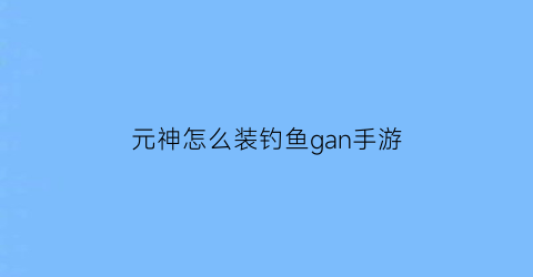 元神怎么装钓鱼gan手游(元神钓鱼系统怎么开启)