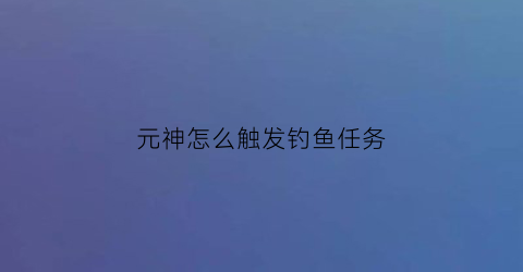 元神怎么触发钓鱼任务(原神钓鱼怎么成功)