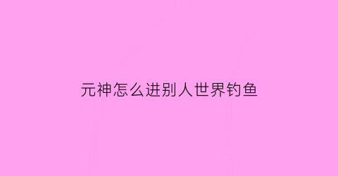 “元神怎么进别人世界钓鱼(原神去别人世界钓鱼有限制吗)