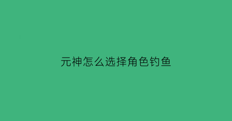 “元神怎么选择角色钓鱼(元神钓鱼有哪些地方)