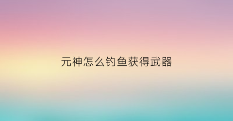 元神怎么钓鱼获得武器(元神怎么钓鱼获得武器装备)
