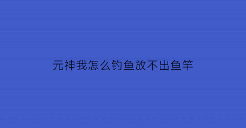 元神我怎么钓鱼放不出鱼竿(原神钓不起来鱼)