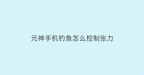 元神手机钓鱼怎么控制张力(元神怎么开启钓鱼系统)