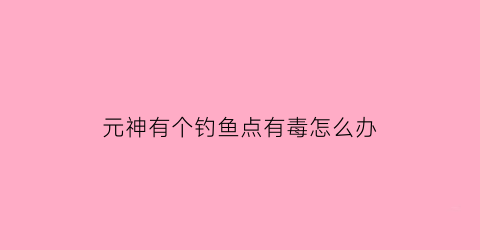 “元神有个钓鱼点有毒怎么办(原神钓鱼点怎么解锁)