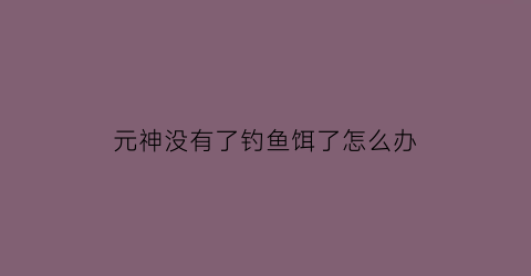 “元神没有了钓鱼饵了怎么办(原神钓鱼没有鱼饵了)