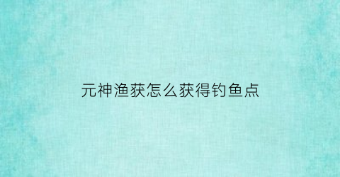 元神渔获怎么获得钓鱼点(元神渔获攻略)