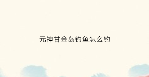 元神甘金岛钓鱼怎么钓(原神甘金岛左边的岛)