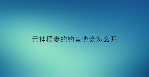 元神稻妻的钓鱼协会怎么开(元神稻妻钓鱼点)