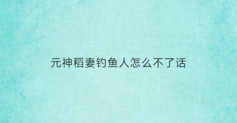 元神稻妻钓鱼人怎么不了话(原神稻妻钓鱼人)