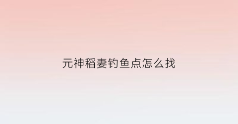 元神稻妻钓鱼点怎么找(原神稻妻钓鱼在哪)