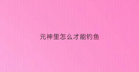 元神里怎么才能钓鱼(原神要怎么钓鱼)