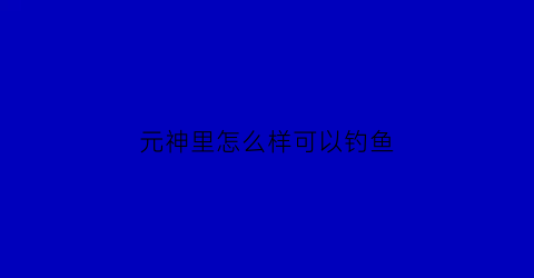 元神里怎么样可以钓鱼(原神怎么钓鱼方法与技巧)