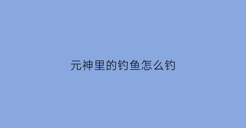 元神里的钓鱼怎么钓(原神钓鱼要怎么钓)